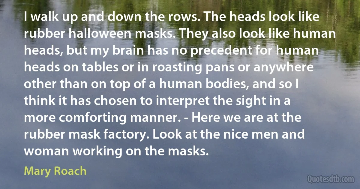 I walk up and down the rows. The heads look like rubber halloween masks. They also look like human heads, but my brain has no precedent for human heads on tables or in roasting pans or anywhere other than on top of a human bodies, and so I think it has chosen to interpret the sight in a more comforting manner. - Here we are at the rubber mask factory. Look at the nice men and woman working on the masks. (Mary Roach)