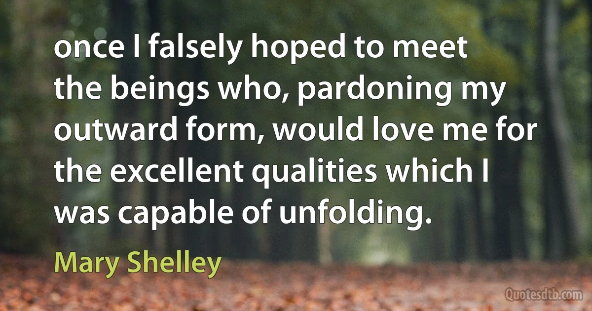 once I falsely hoped to meet the beings who, pardoning my outward form, would love me for the excellent qualities which I was capable of unfolding. (Mary Shelley)