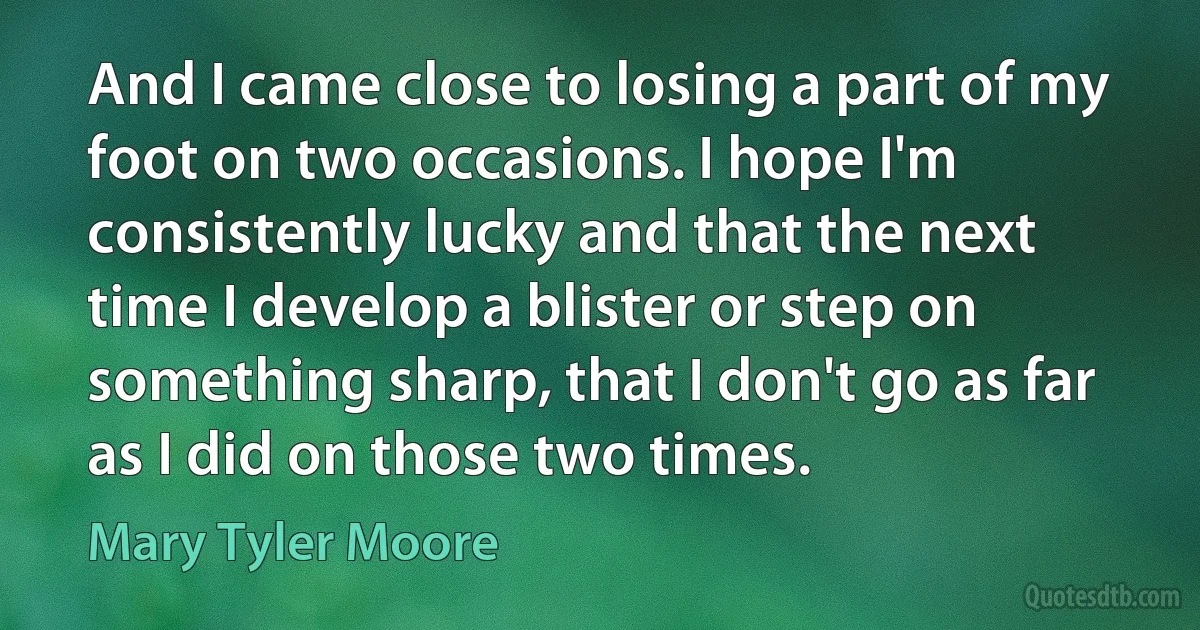 And I came close to losing a part of my foot on two occasions. I hope I'm consistently lucky and that the next time I develop a blister or step on something sharp, that I don't go as far as I did on those two times. (Mary Tyler Moore)