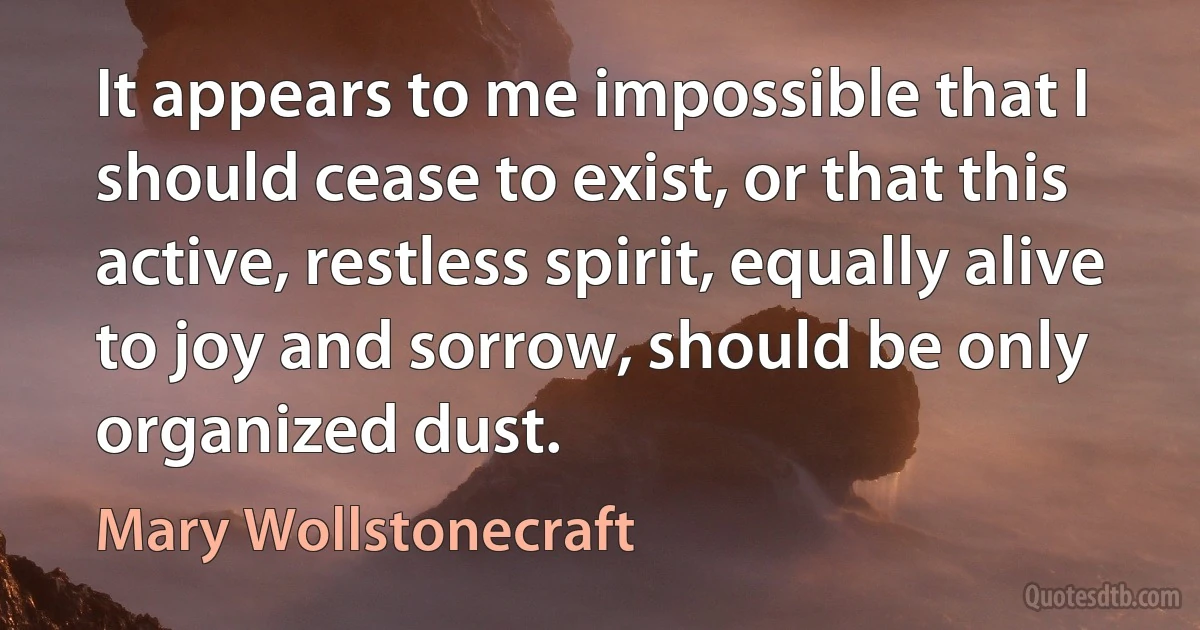 It appears to me impossible that I should cease to exist, or that this active, restless spirit, equally alive to joy and sorrow, should be only organized dust. (Mary Wollstonecraft)