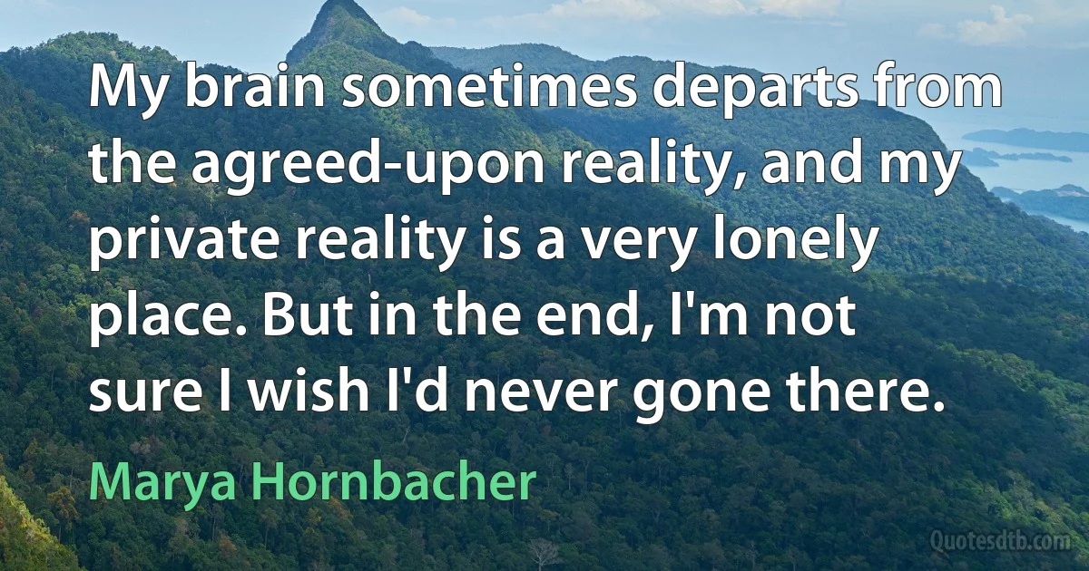 My brain sometimes departs from the agreed-upon reality, and my private reality is a very lonely place. But in the end, I'm not sure I wish I'd never gone there. (Marya Hornbacher)