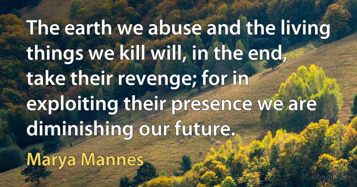 The earth we abuse and the living things we kill will, in the end, take their revenge; for in exploiting their presence we are diminishing our future. (Marya Mannes)