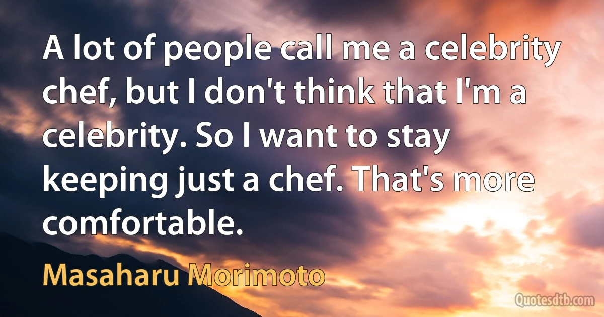 A lot of people call me a celebrity chef, but I don't think that I'm a celebrity. So I want to stay keeping just a chef. That's more comfortable. (Masaharu Morimoto)