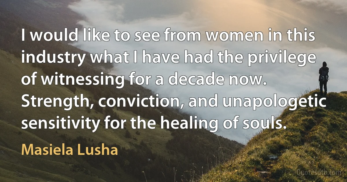 I would like to see from women in this industry what I have had the privilege of witnessing for a decade now. Strength, conviction, and unapologetic sensitivity for the healing of souls. (Masiela Lusha)