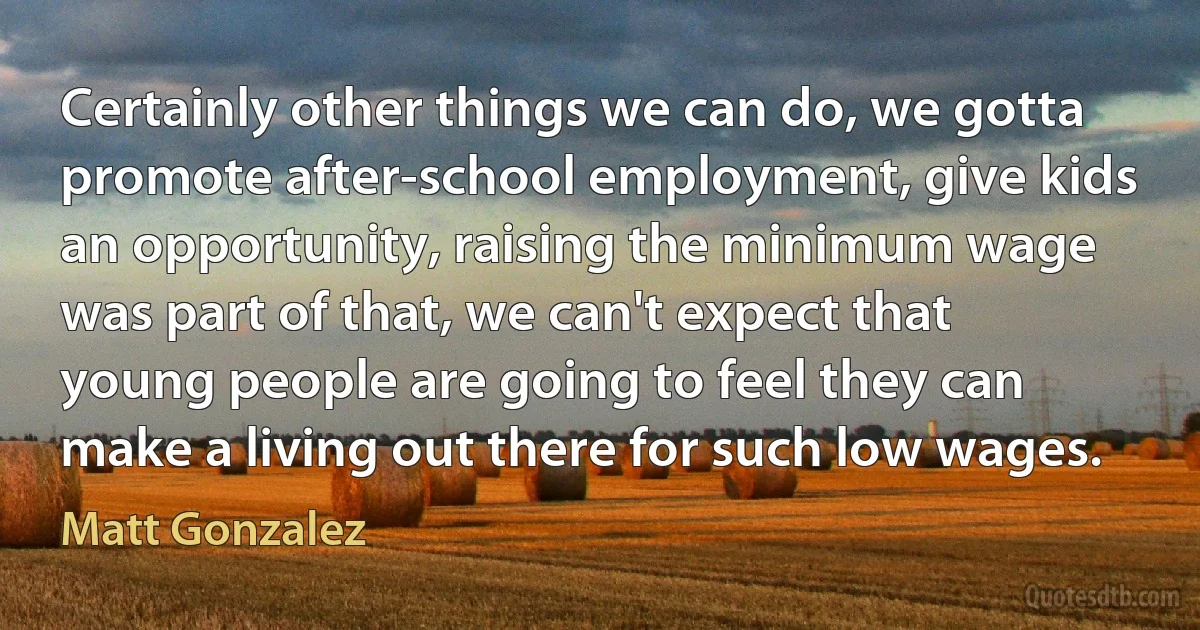 Certainly other things we can do, we gotta promote after-school employment, give kids an opportunity, raising the minimum wage was part of that, we can't expect that young people are going to feel they can make a living out there for such low wages. (Matt Gonzalez)