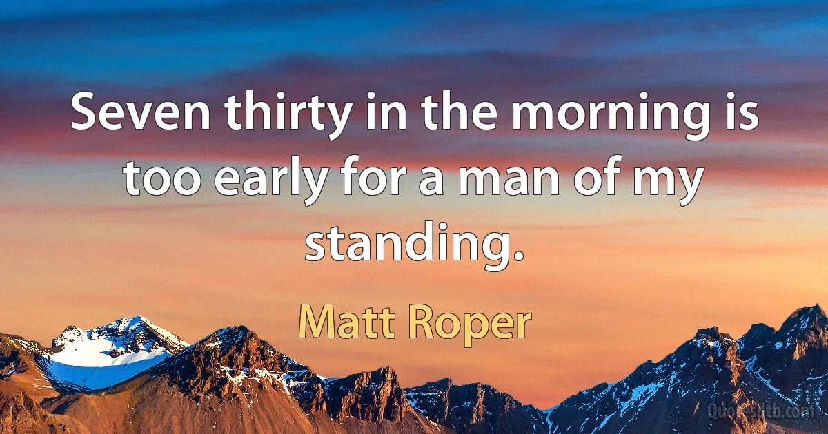 Seven thirty in the morning is too early for a man of my standing. (Matt Roper)