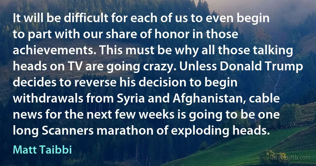 It will be difficult for each of us to even begin to part with our share of honor in those achievements. This must be why all those talking heads on TV are going crazy. Unless Donald Trump decides to reverse his decision to begin withdrawals from Syria and Afghanistan, cable news for the next few weeks is going to be one long Scanners marathon of exploding heads. (Matt Taibbi)