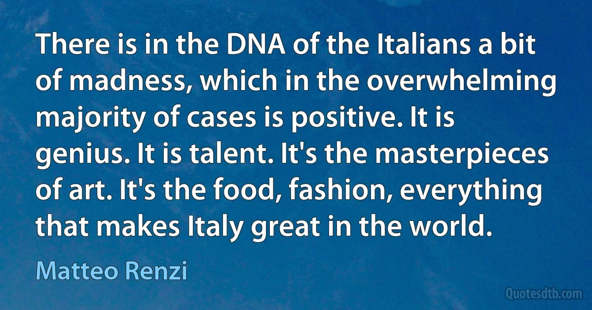 There is in the DNA of the Italians a bit of madness, which in the overwhelming majority of cases is positive. It is genius. It is talent. It's the masterpieces of art. It's the food, fashion, everything that makes Italy great in the world. (Matteo Renzi)