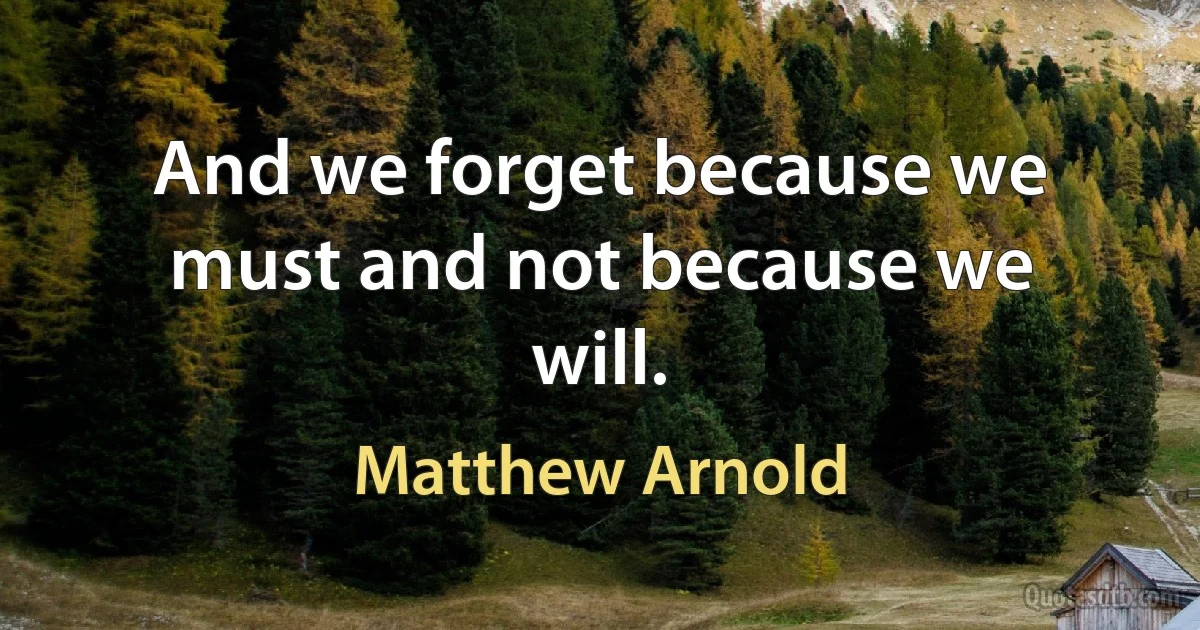 And we forget because we must and not because we will. (Matthew Arnold)