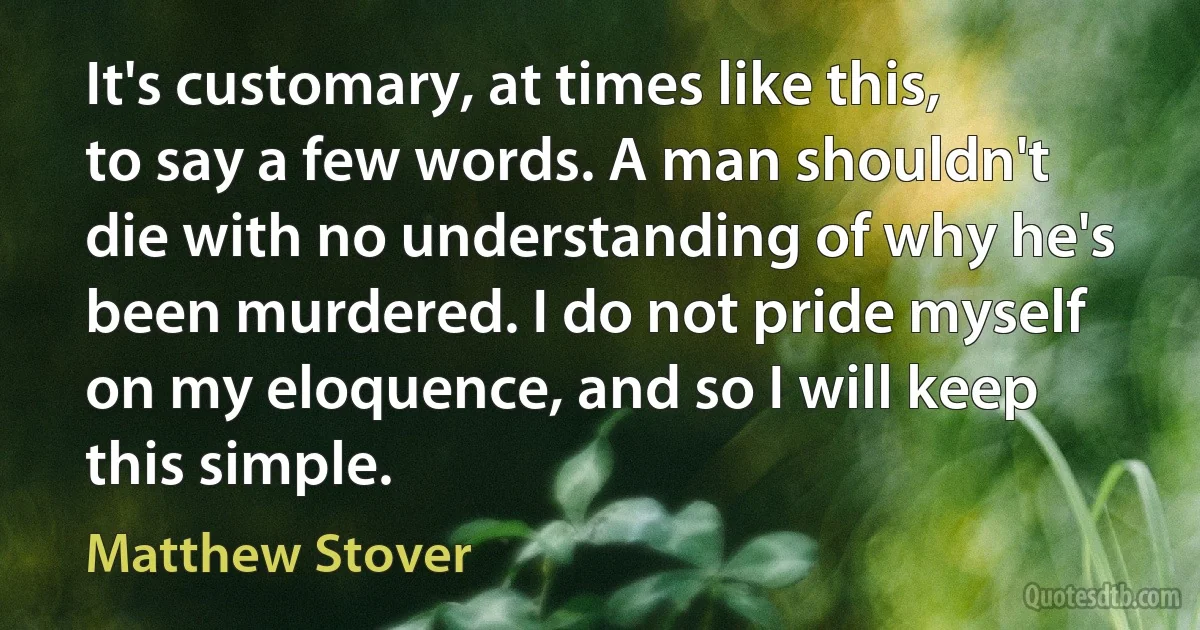 It's customary, at times like this, to say a few words. A man shouldn't die with no understanding of why he's been murdered. I do not pride myself on my eloquence, and so I will keep this simple. (Matthew Stover)