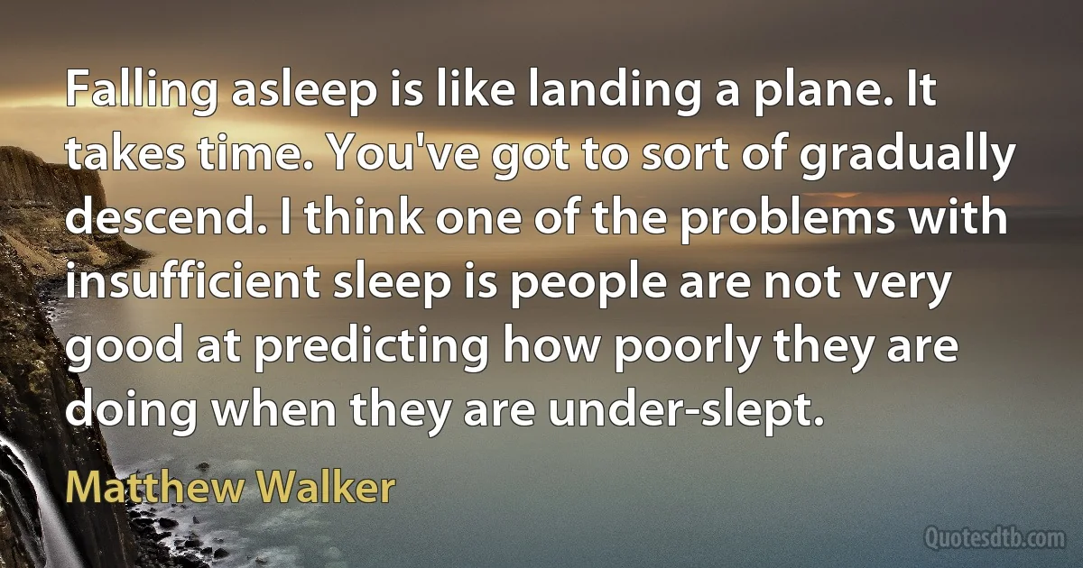 Falling asleep is like landing a plane. It takes time. You've got to sort of gradually descend. I think one of the problems with insufficient sleep is people are not very good at predicting how poorly they are doing when they are under-slept. (Matthew Walker)