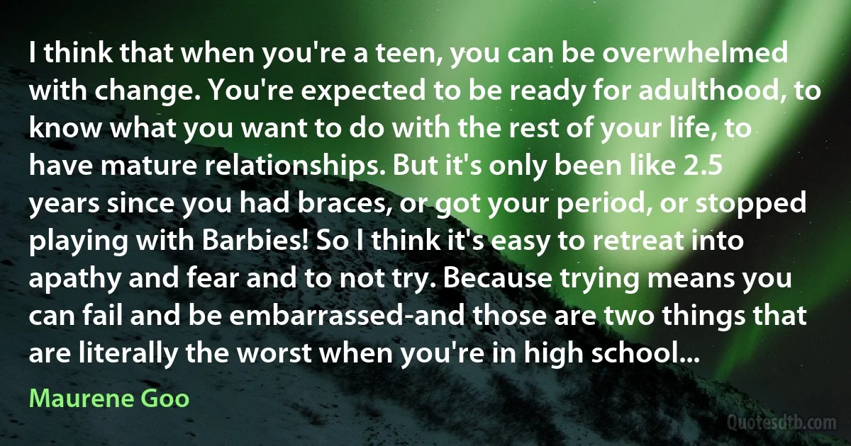 I think that when you're a teen, you can be overwhelmed with change. You're expected to be ready for adulthood, to know what you want to do with the rest of your life, to have mature relationships. But it's only been like 2.5 years since you had braces, or got your period, or stopped playing with Barbies! So I think it's easy to retreat into apathy and fear and to not try. Because trying means you can fail and be embarrassed-and those are two things that are literally the worst when you're in high school... (Maurene Goo)