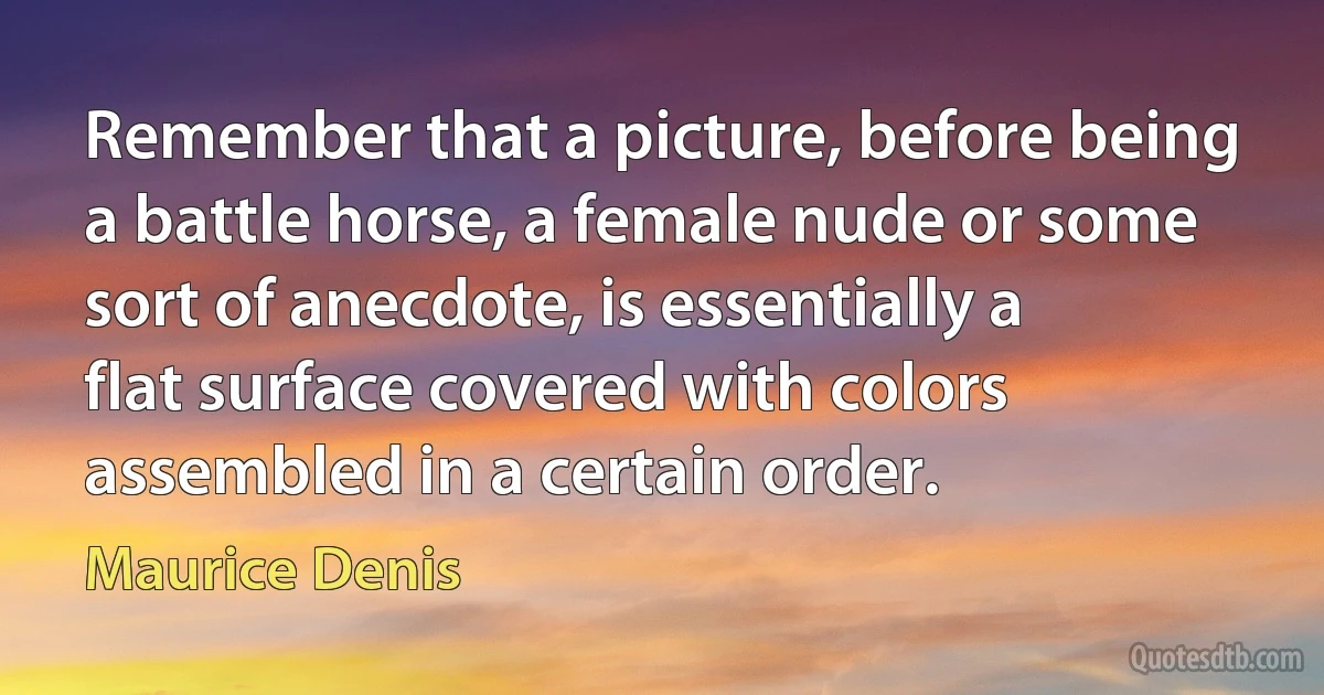 Remember that a picture, before being a battle horse, a female nude or some sort of anecdote, is essentially a flat surface covered with colors assembled in a certain order. (Maurice Denis)