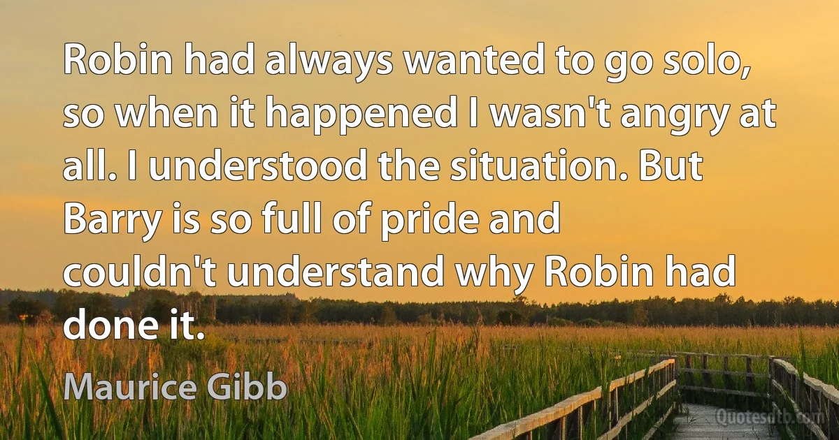 Robin had always wanted to go solo, so when it happened I wasn't angry at all. I understood the situation. But Barry is so full of pride and couldn't understand why Robin had done it. (Maurice Gibb)