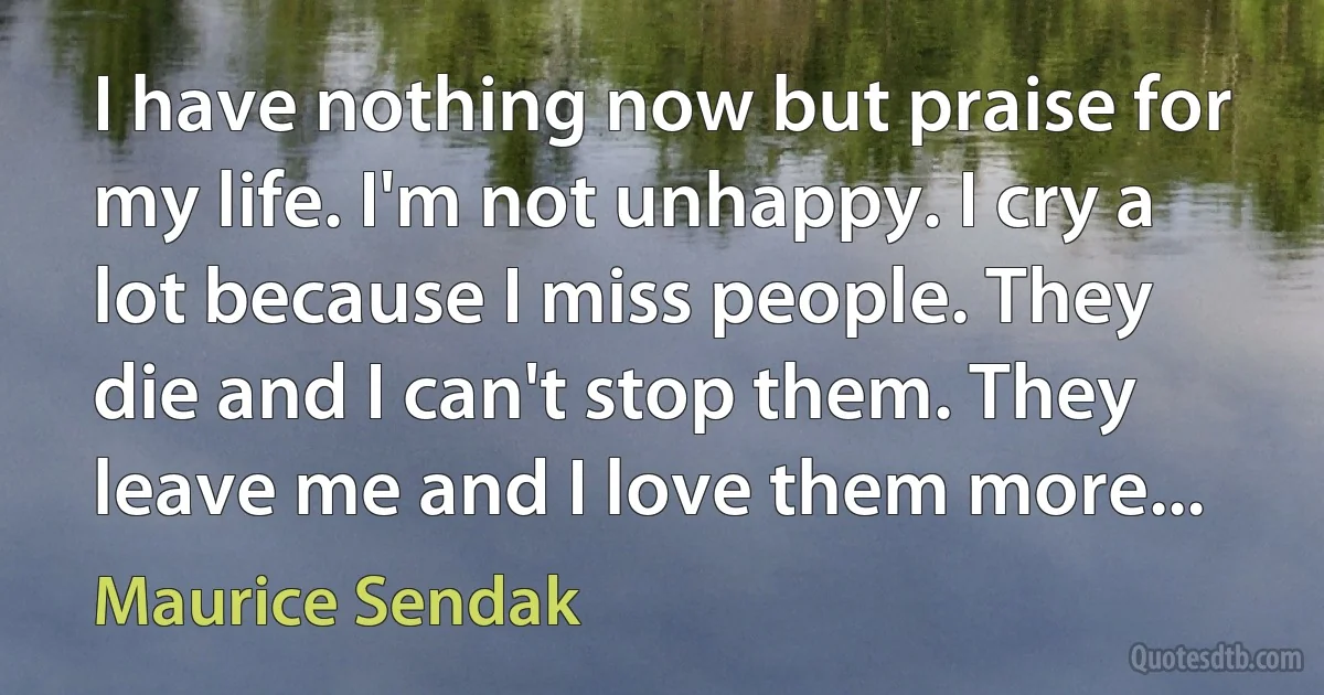 I have nothing now but praise for my life. I'm not unhappy. I cry a lot because I miss people. They die and I can't stop them. They leave me and I love them more... (Maurice Sendak)