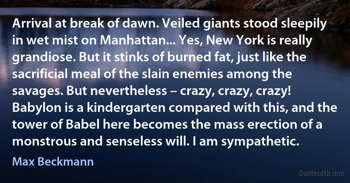 Arrival at break of dawn. Veiled giants stood sleepily in wet mist on Manhattan... Yes, New York is really grandiose. But it stinks of burned fat, just like the sacrificial meal of the slain enemies among the savages. But nevertheless – crazy, crazy, crazy! Babylon is a kindergarten compared with this, and the tower of Babel here becomes the mass erection of a monstrous and senseless will. I am sympathetic. (Max Beckmann)