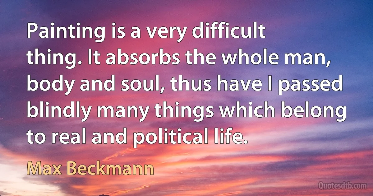 Painting is a very difficult thing. It absorbs the whole man, body and soul, thus have I passed blindly many things which belong to real and political life. (Max Beckmann)