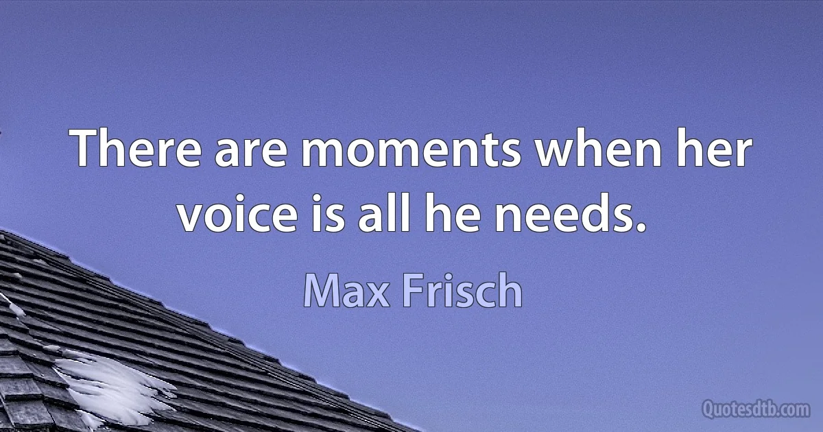 There are moments when her voice is all he needs. (Max Frisch)