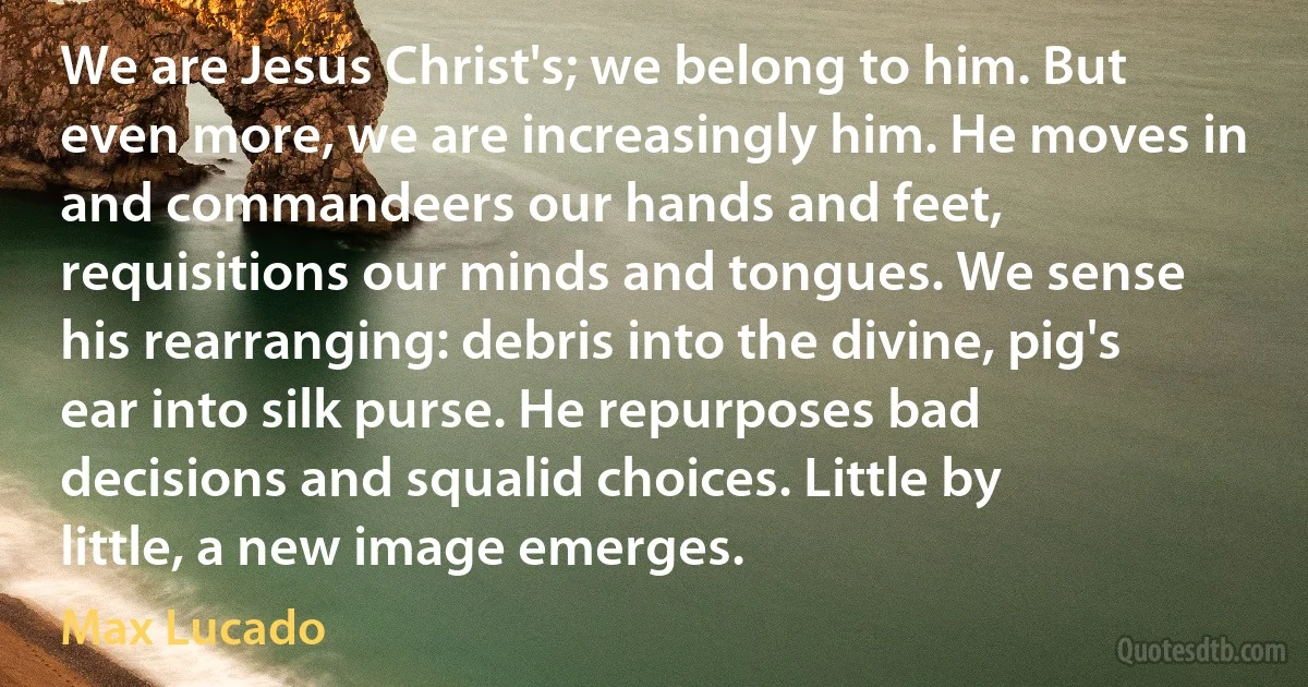 We are Jesus Christ's; we belong to him. But even more, we are increasingly him. He moves in and commandeers our hands and feet, requisitions our minds and tongues. We sense his rearranging: debris into the divine, pig's ear into silk purse. He repurposes bad decisions and squalid choices. Little by little, a new image emerges. (Max Lucado)