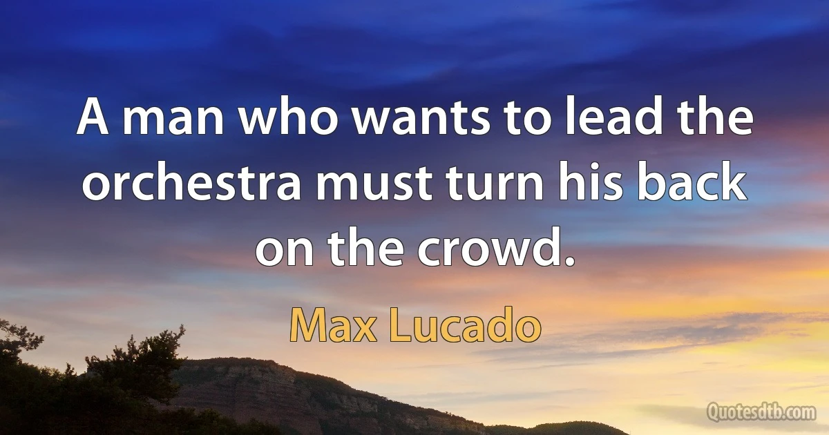 A man who wants to lead the orchestra must turn his back on the crowd. (Max Lucado)