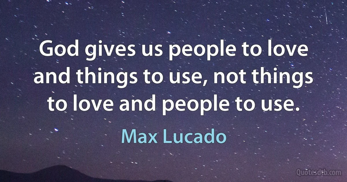 God gives us people to love and things to use, not things to love and people to use. (Max Lucado)