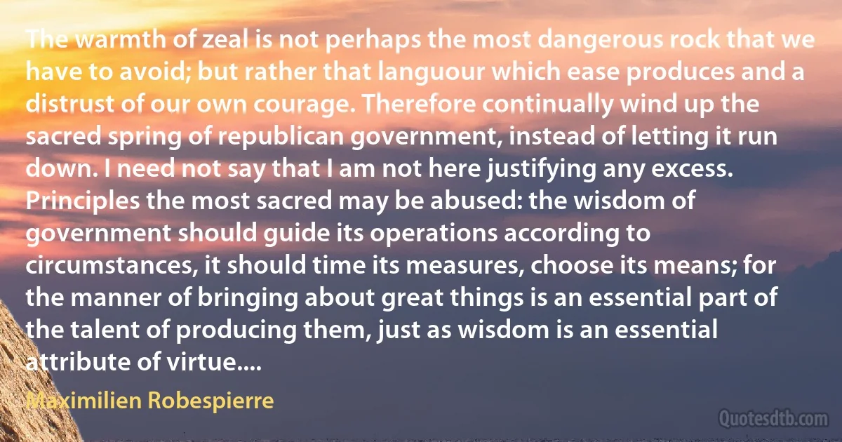 The warmth of zeal is not perhaps the most dangerous rock that we have to avoid; but rather that languour which ease produces and a distrust of our own courage. Therefore continually wind up the sacred spring of republican government, instead of letting it run down. I need not say that I am not here justifying any excess. Principles the most sacred may be abused: the wisdom of government should guide its operations according to circumstances, it should time its measures, choose its means; for the manner of bringing about great things is an essential part of the talent of producing them, just as wisdom is an essential attribute of virtue.... (Maximilien Robespierre)