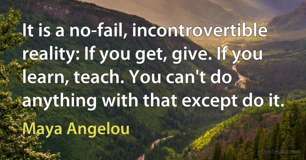 It is a no-fail, incontrovertible reality: If you get, give. If you learn, teach. You can't do anything with that except do it. (Maya Angelou)