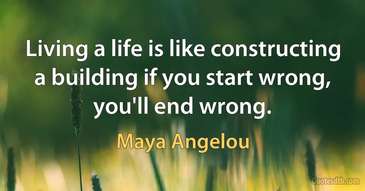 Living a life is like constructing a building if you start wrong, you'll end wrong. (Maya Angelou)