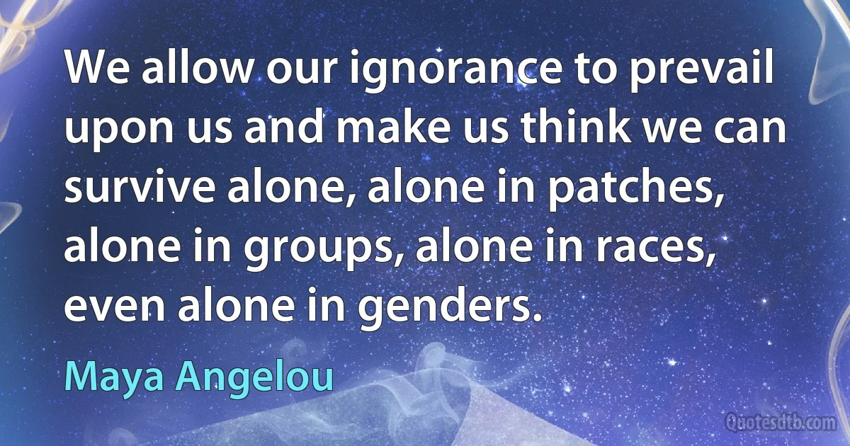 We allow our ignorance to prevail upon us and make us think we can survive alone, alone in patches, alone in groups, alone in races, even alone in genders. (Maya Angelou)