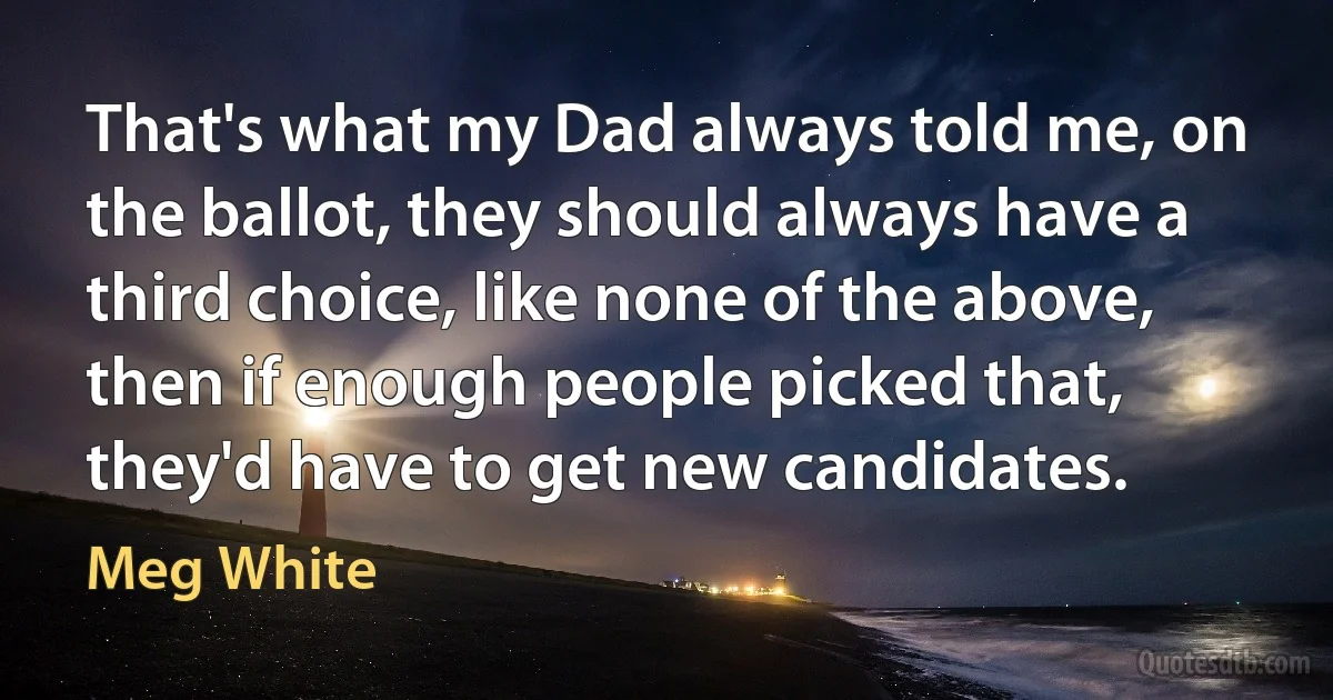 That's what my Dad always told me, on the ballot, they should always have a third choice, like none of the above, then if enough people picked that, they'd have to get new candidates. (Meg White)