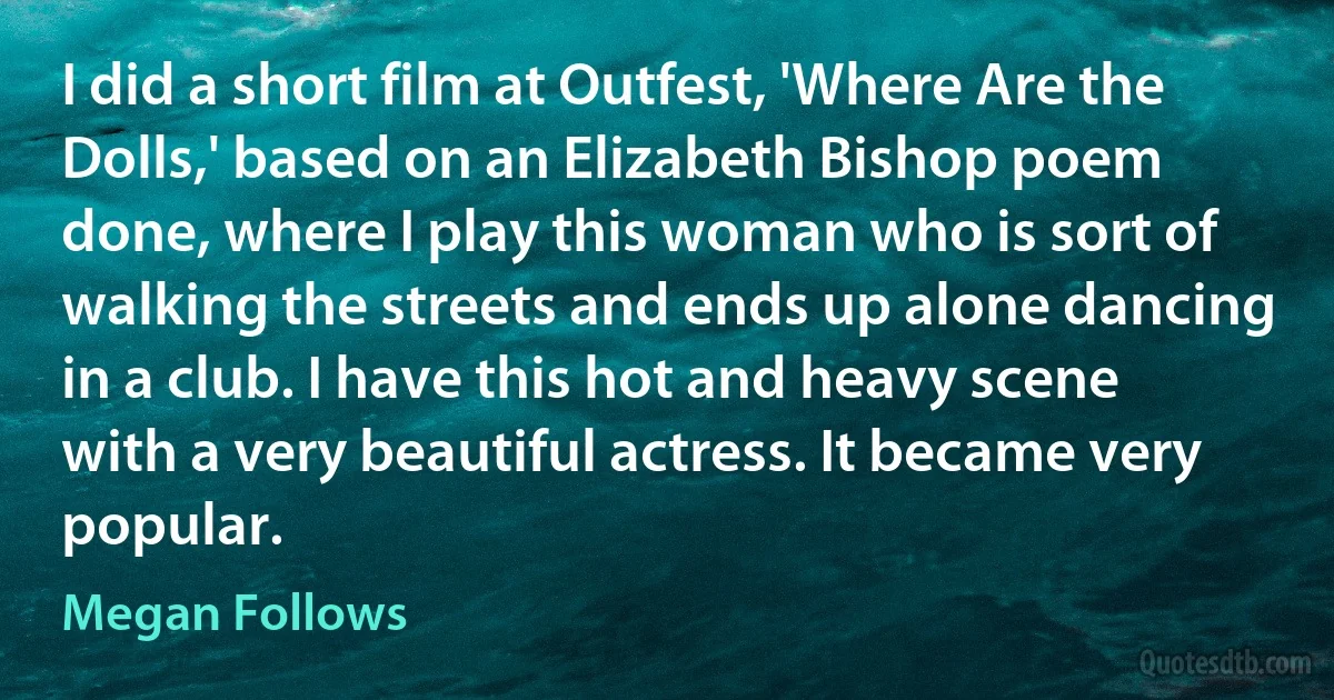 I did a short film at Outfest, 'Where Are the Dolls,' based on an Elizabeth Bishop poem done, where I play this woman who is sort of walking the streets and ends up alone dancing in a club. I have this hot and heavy scene with a very beautiful actress. It became very popular. (Megan Follows)