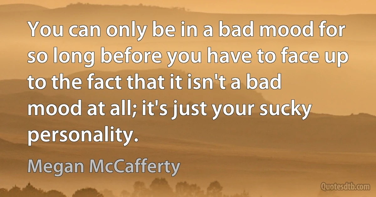 You can only be in a bad mood for so long before you have to face up to the fact that it isn't a bad mood at all; it's just your sucky personality. (Megan McCafferty)