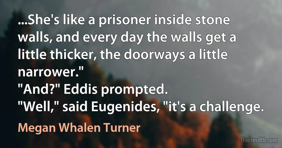 ...She's like a prisoner inside stone walls, and every day the walls get a little thicker, the doorways a little narrower."
"And?" Eddis prompted.
"Well," said Eugenides, "it's a challenge. (Megan Whalen Turner)