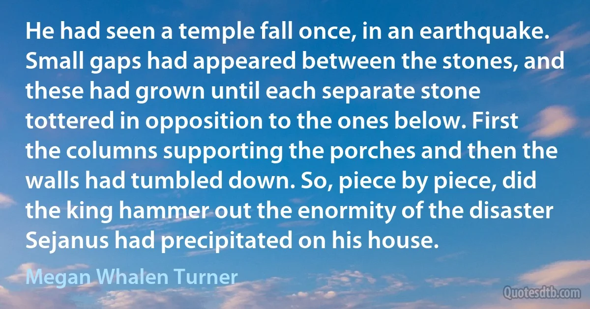 He had seen a temple fall once, in an earthquake. Small gaps had appeared between the stones, and these had grown until each separate stone tottered in opposition to the ones below. First the columns supporting the porches and then the walls had tumbled down. So, piece by piece, did the king hammer out the enormity of the disaster Sejanus had precipitated on his house. (Megan Whalen Turner)