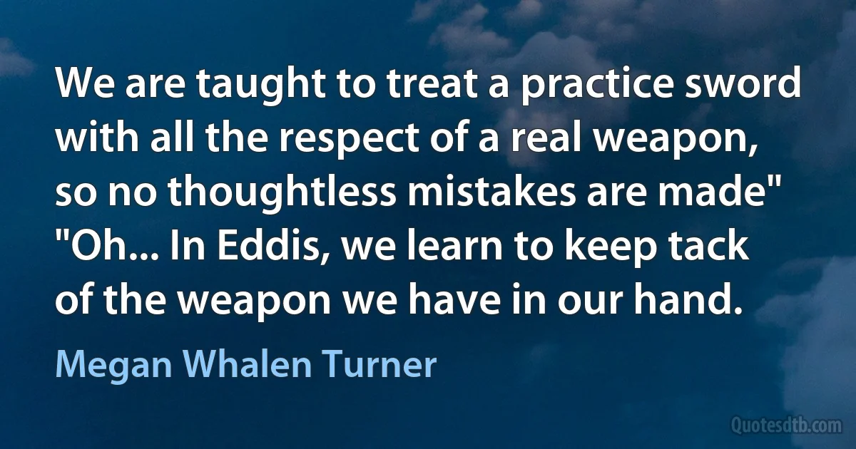 We are taught to treat a practice sword with all the respect of a real weapon, so no thoughtless mistakes are made" "Oh... In Eddis, we learn to keep tack of the weapon we have in our hand. (Megan Whalen Turner)