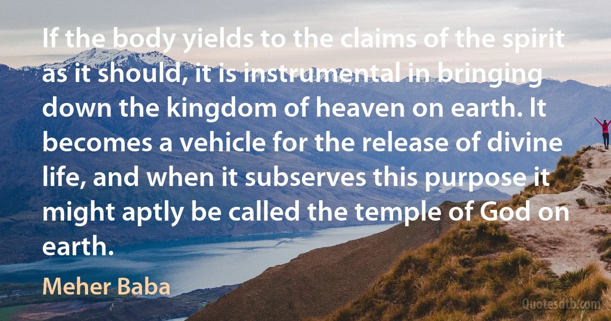 If the body yields to the claims of the spirit as it should, it is instrumental in bringing down the kingdom of heaven on earth. It becomes a vehicle for the release of divine life, and when it subserves this purpose it might aptly be called the temple of God on earth. (Meher Baba)