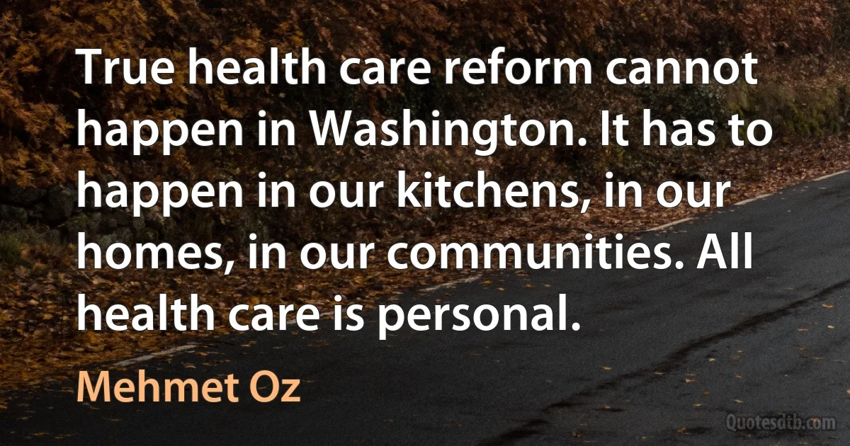 True health care reform cannot happen in Washington. It has to happen in our kitchens, in our homes, in our communities. All health care is personal. (Mehmet Oz)