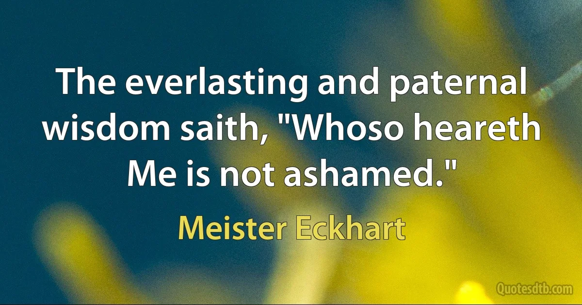 The everlasting and paternal wisdom saith, "Whoso heareth Me is not ashamed." (Meister Eckhart)