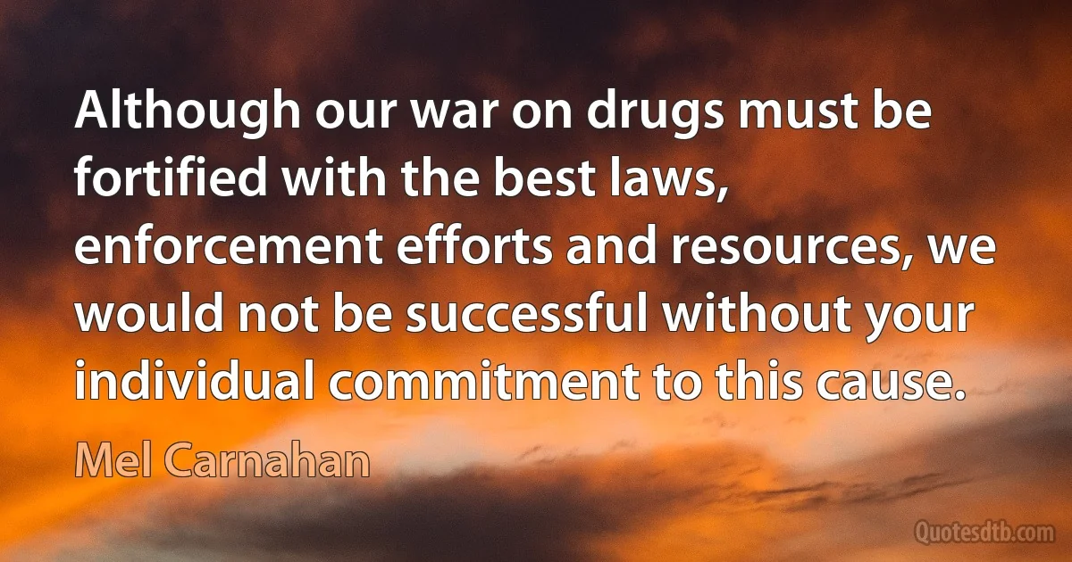 Although our war on drugs must be fortified with the best laws, enforcement efforts and resources, we would not be successful without your individual commitment to this cause. (Mel Carnahan)