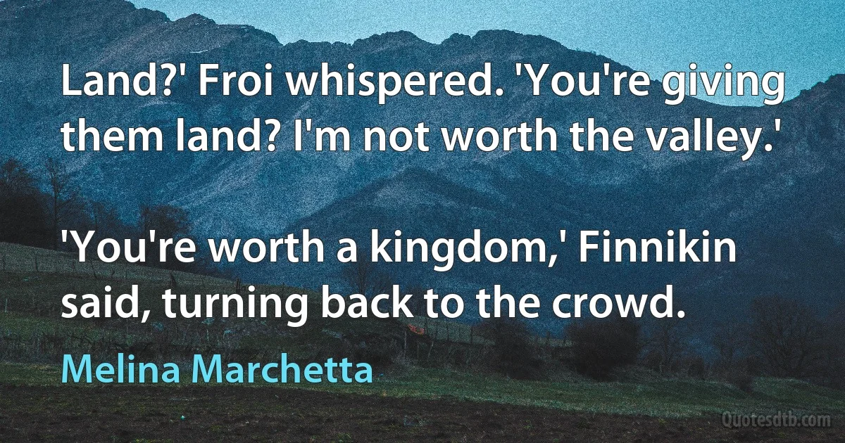 Land?' Froi whispered. 'You're giving them land? I'm not worth the valley.'

'You're worth a kingdom,' Finnikin said, turning back to the crowd. (Melina Marchetta)