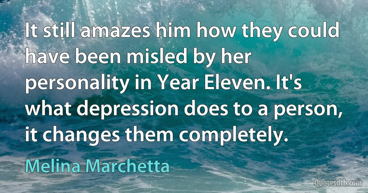 It still amazes him how they could have been misled by her personality in Year Eleven. It's what depression does to a person, it changes them completely. (Melina Marchetta)