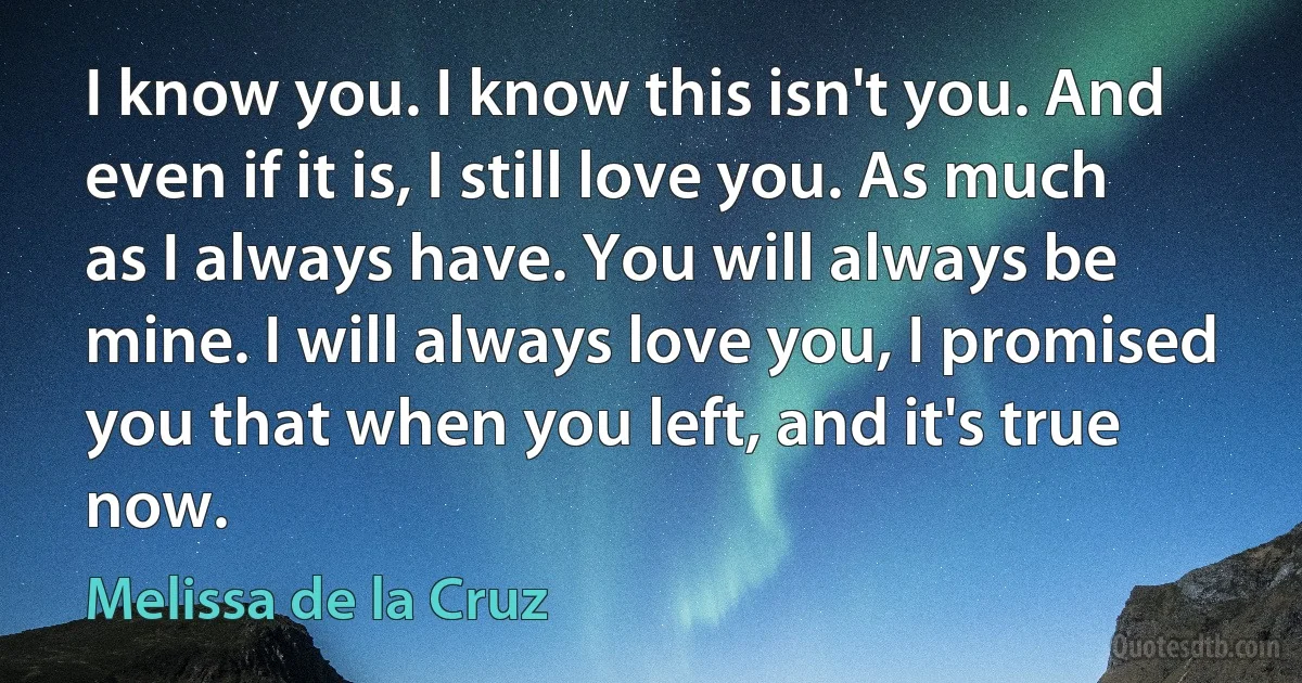 I know you. I know this isn't you. And even if it is, I still love you. As much as I always have. You will always be mine. I will always love you, I promised you that when you left, and it's true now. (Melissa de la Cruz)