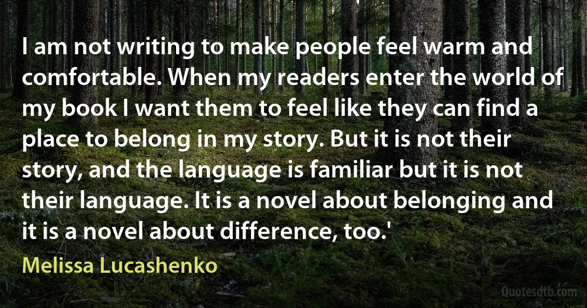 I am not writing to make people feel warm and comfortable. When my readers enter the world of my book I want them to feel like they can find a place to belong in my story. But it is not their story, and the language is familiar but it is not their language. It is a novel about belonging and it is a novel about difference, too.' (Melissa Lucashenko)