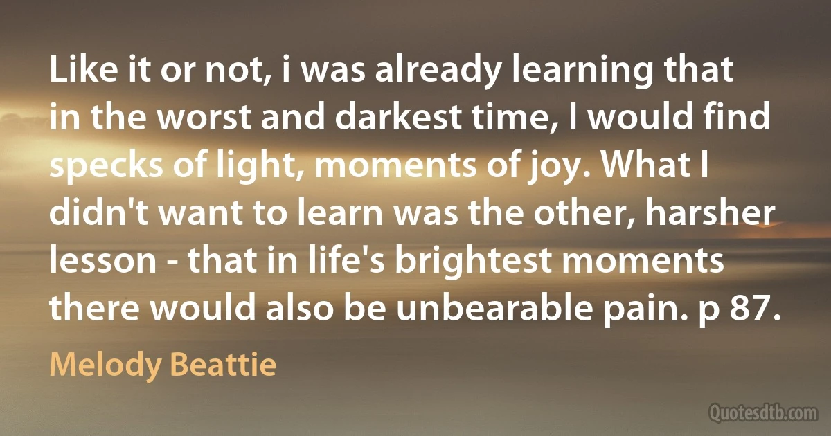 Like it or not, i was already learning that in the worst and darkest time, I would find specks of light, moments of joy. What I didn't want to learn was the other, harsher lesson - that in life's brightest moments there would also be unbearable pain. p 87. (Melody Beattie)