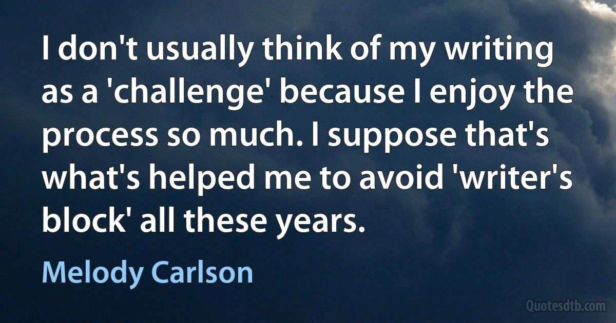 I don't usually think of my writing as a 'challenge' because I enjoy the process so much. I suppose that's what's helped me to avoid 'writer's block' all these years. (Melody Carlson)