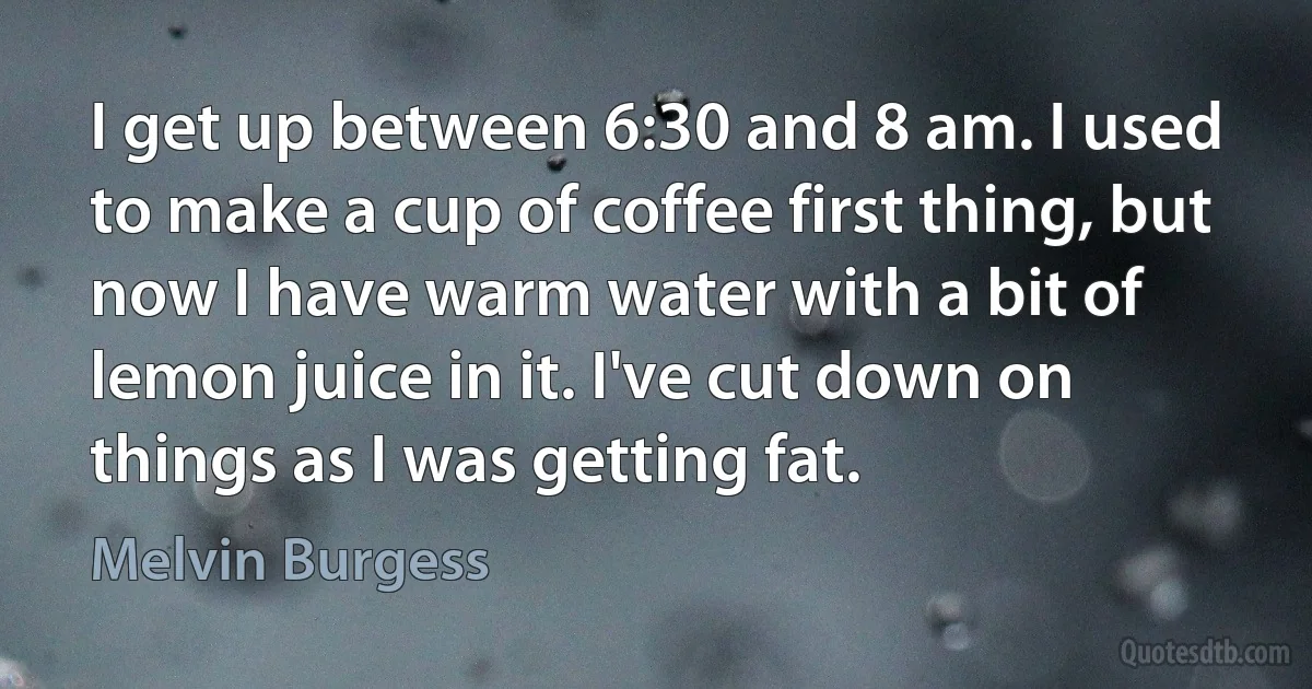 I get up between 6:30 and 8 am. I used to make a cup of coffee first thing, but now I have warm water with a bit of lemon juice in it. I've cut down on things as I was getting fat. (Melvin Burgess)