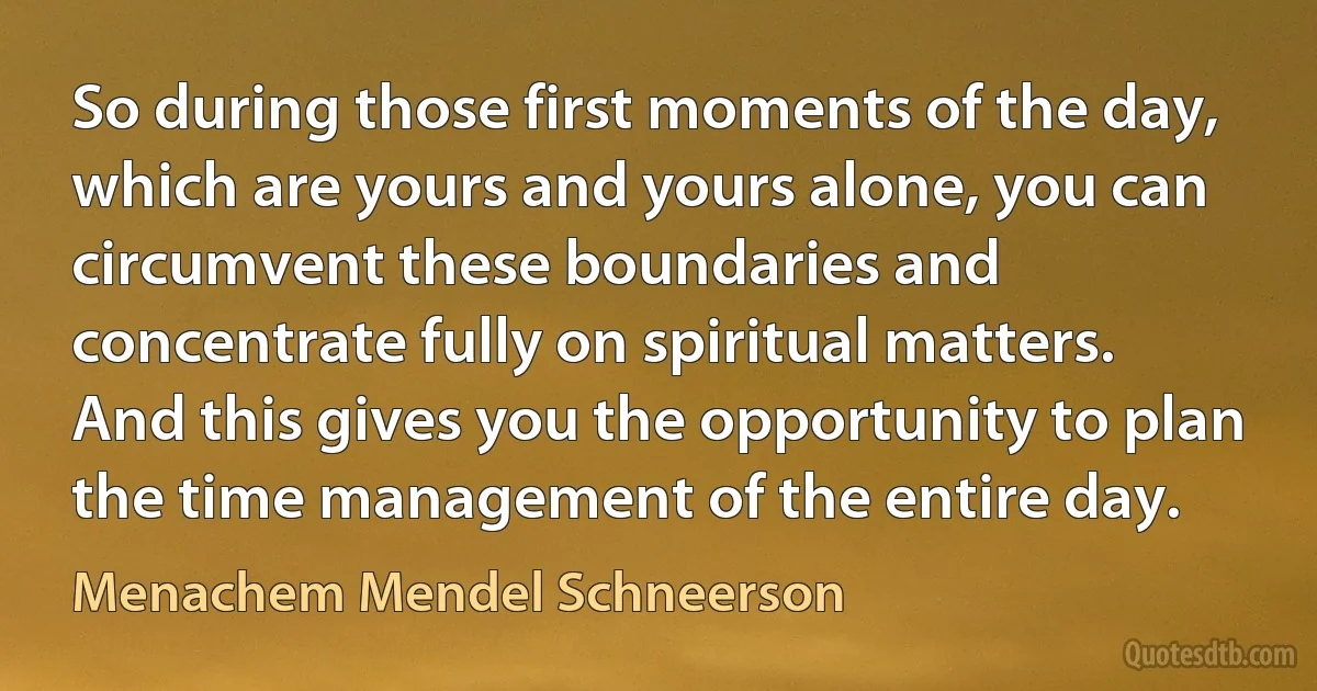 So during those first moments of the day, which are yours and yours alone, you can circumvent these boundaries and concentrate fully on spiritual matters. And this gives you the opportunity to plan the time management of the entire day. (Menachem Mendel Schneerson)