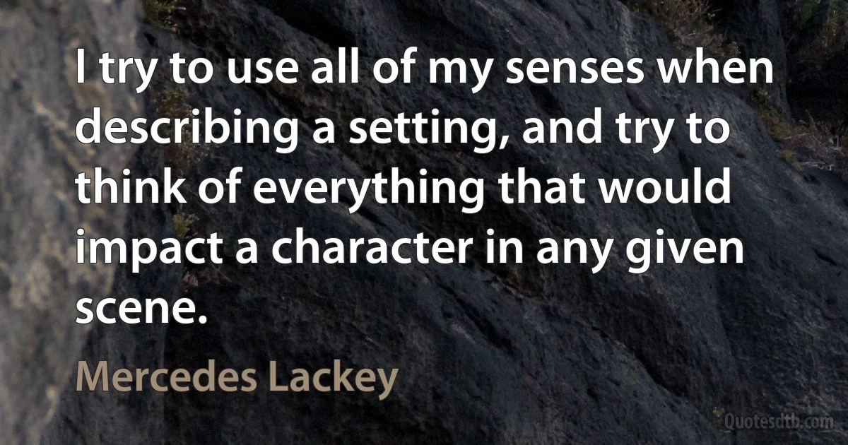 I try to use all of my senses when describing a setting, and try to think of everything that would impact a character in any given scene. (Mercedes Lackey)