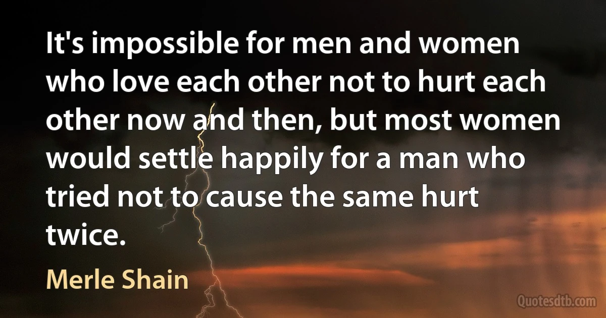 It's impossible for men and women who love each other not to hurt each other now and then, but most women would settle happily for a man who tried not to cause the same hurt twice. (Merle Shain)