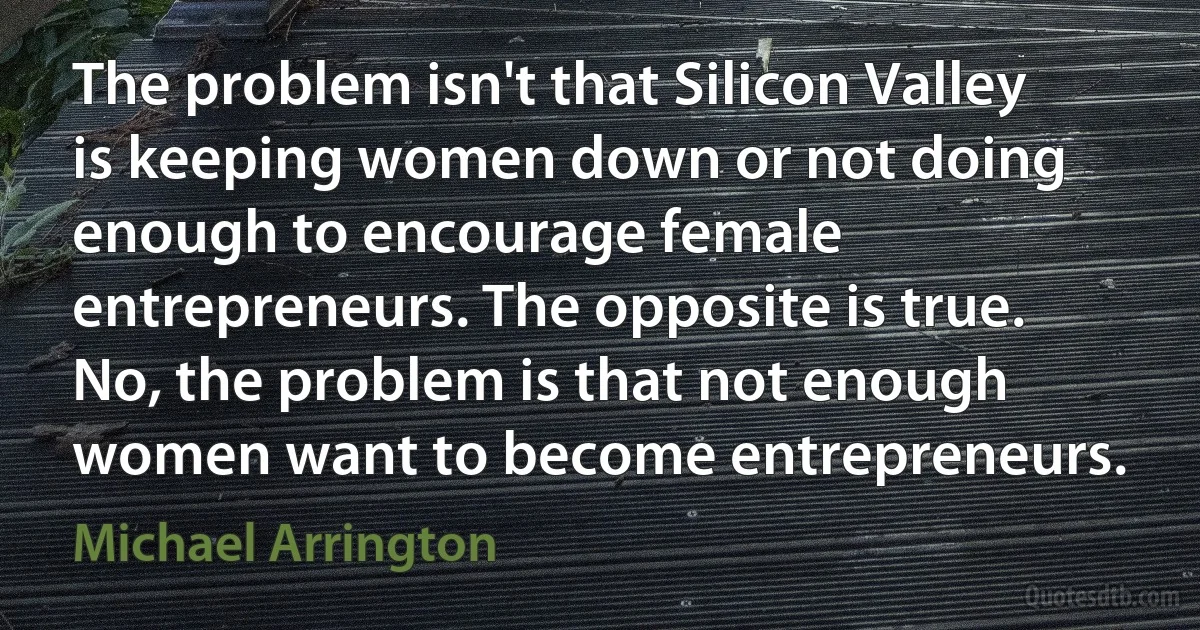 The problem isn't that Silicon Valley is keeping women down or not doing enough to encourage female entrepreneurs. The opposite is true. No, the problem is that not enough women want to become entrepreneurs. (Michael Arrington)